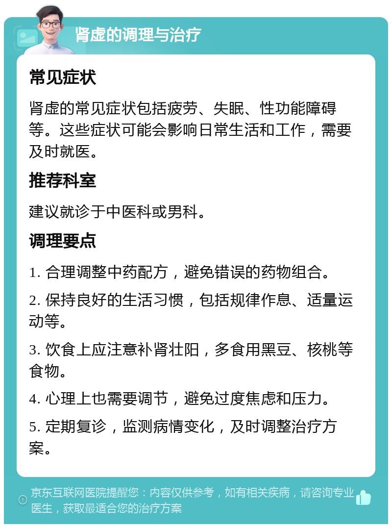 肾虚的调理与治疗 常见症状 肾虚的常见症状包括疲劳、失眠、性功能障碍等。这些症状可能会影响日常生活和工作，需要及时就医。 推荐科室 建议就诊于中医科或男科。 调理要点 1. 合理调整中药配方，避免错误的药物组合。 2. 保持良好的生活习惯，包括规律作息、适量运动等。 3. 饮食上应注意补肾壮阳，多食用黑豆、核桃等食物。 4. 心理上也需要调节，避免过度焦虑和压力。 5. 定期复诊，监测病情变化，及时调整治疗方案。