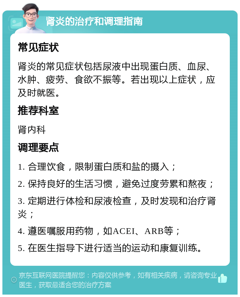 肾炎的治疗和调理指南 常见症状 肾炎的常见症状包括尿液中出现蛋白质、血尿、水肿、疲劳、食欲不振等。若出现以上症状，应及时就医。 推荐科室 肾内科 调理要点 1. 合理饮食，限制蛋白质和盐的摄入； 2. 保持良好的生活习惯，避免过度劳累和熬夜； 3. 定期进行体检和尿液检查，及时发现和治疗肾炎； 4. 遵医嘱服用药物，如ACEI、ARB等； 5. 在医生指导下进行适当的运动和康复训练。