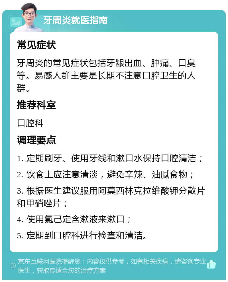 牙周炎就医指南 常见症状 牙周炎的常见症状包括牙龈出血、肿痛、口臭等。易感人群主要是长期不注意口腔卫生的人群。 推荐科室 口腔科 调理要点 1. 定期刷牙、使用牙线和漱口水保持口腔清洁； 2. 饮食上应注意清淡，避免辛辣、油腻食物； 3. 根据医生建议服用阿莫西林克拉维酸钾分散片和甲硝唑片； 4. 使用氯己定含漱液来漱口； 5. 定期到口腔科进行检查和清洁。