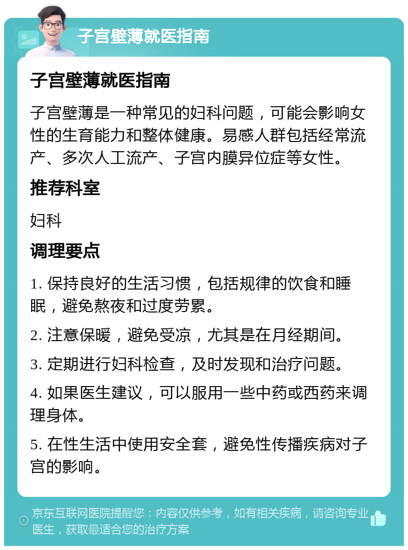 子宫壁薄就医指南 子宫壁薄就医指南 子宫壁薄是一种常见的妇科问题，可能会影响女性的生育能力和整体健康。易感人群包括经常流产、多次人工流产、子宫内膜异位症等女性。 推荐科室 妇科 调理要点 1. 保持良好的生活习惯，包括规律的饮食和睡眠，避免熬夜和过度劳累。 2. 注意保暖，避免受凉，尤其是在月经期间。 3. 定期进行妇科检查，及时发现和治疗问题。 4. 如果医生建议，可以服用一些中药或西药来调理身体。 5. 在性生活中使用安全套，避免性传播疾病对子宫的影响。