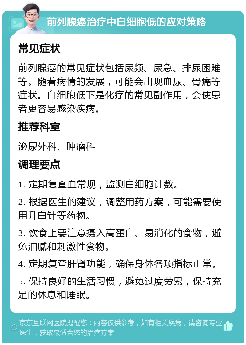 前列腺癌治疗中白细胞低的应对策略 常见症状 前列腺癌的常见症状包括尿频、尿急、排尿困难等。随着病情的发展，可能会出现血尿、骨痛等症状。白细胞低下是化疗的常见副作用，会使患者更容易感染疾病。 推荐科室 泌尿外科、肿瘤科 调理要点 1. 定期复查血常规，监测白细胞计数。 2. 根据医生的建议，调整用药方案，可能需要使用升白针等药物。 3. 饮食上要注意摄入高蛋白、易消化的食物，避免油腻和刺激性食物。 4. 定期复查肝肾功能，确保身体各项指标正常。 5. 保持良好的生活习惯，避免过度劳累，保持充足的休息和睡眠。