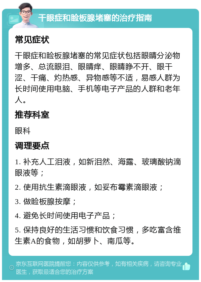 干眼症和睑板腺堵塞的治疗指南 常见症状 干眼症和睑板腺堵塞的常见症状包括眼睛分泌物增多、总流眼泪、眼睛痒、眼睛睁不开、眼干涩、干痛、灼热感、异物感等不适，易感人群为长时间使用电脑、手机等电子产品的人群和老年人。 推荐科室 眼科 调理要点 1. 补充人工泪液，如新泪然、海露、玻璃酸钠滴眼液等； 2. 使用抗生素滴眼液，如妥布霉素滴眼液； 3. 做睑板腺按摩； 4. 避免长时间使用电子产品； 5. 保持良好的生活习惯和饮食习惯，多吃富含维生素A的食物，如胡萝卜、南瓜等。