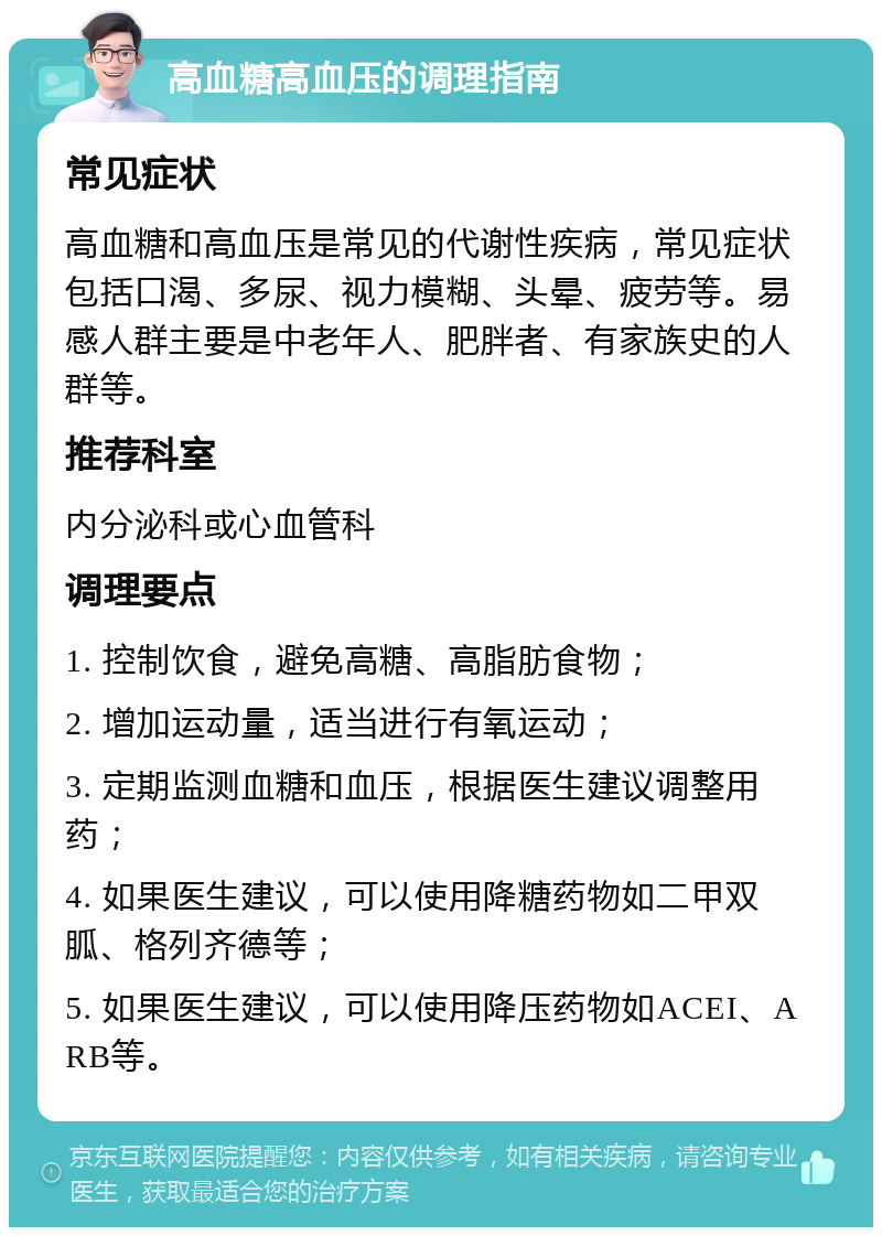 高血糖高血压的调理指南 常见症状 高血糖和高血压是常见的代谢性疾病，常见症状包括口渴、多尿、视力模糊、头晕、疲劳等。易感人群主要是中老年人、肥胖者、有家族史的人群等。 推荐科室 内分泌科或心血管科 调理要点 1. 控制饮食，避免高糖、高脂肪食物； 2. 增加运动量，适当进行有氧运动； 3. 定期监测血糖和血压，根据医生建议调整用药； 4. 如果医生建议，可以使用降糖药物如二甲双胍、格列齐德等； 5. 如果医生建议，可以使用降压药物如ACEI、ARB等。