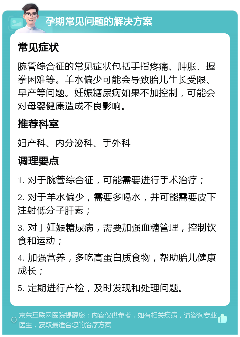 孕期常见问题的解决方案 常见症状 腕管综合征的常见症状包括手指疼痛、肿胀、握拳困难等。羊水偏少可能会导致胎儿生长受限、早产等问题。妊娠糖尿病如果不加控制，可能会对母婴健康造成不良影响。 推荐科室 妇产科、内分泌科、手外科 调理要点 1. 对于腕管综合征，可能需要进行手术治疗； 2. 对于羊水偏少，需要多喝水，并可能需要皮下注射低分子肝素； 3. 对于妊娠糖尿病，需要加强血糖管理，控制饮食和运动； 4. 加强营养，多吃高蛋白质食物，帮助胎儿健康成长； 5. 定期进行产检，及时发现和处理问题。