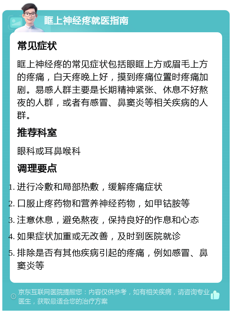 眶上神经疼就医指南 常见症状 眶上神经疼的常见症状包括眼眶上方或眉毛上方的疼痛，白天疼晚上好，摸到疼痛位置时疼痛加剧。易感人群主要是长期精神紧张、休息不好熬夜的人群，或者有感冒、鼻窦炎等相关疾病的人群。 推荐科室 眼科或耳鼻喉科 调理要点 进行冷敷和局部热敷，缓解疼痛症状 口服止疼药物和营养神经药物，如甲钴胺等 注意休息，避免熬夜，保持良好的作息和心态 如果症状加重或无改善，及时到医院就诊 排除是否有其他疾病引起的疼痛，例如感冒、鼻窦炎等