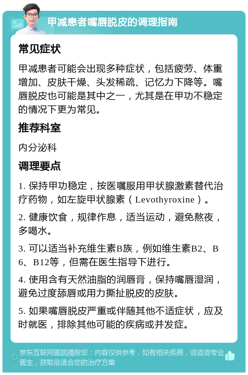 甲减患者嘴唇脱皮的调理指南 常见症状 甲减患者可能会出现多种症状，包括疲劳、体重增加、皮肤干燥、头发稀疏、记忆力下降等。嘴唇脱皮也可能是其中之一，尤其是在甲功不稳定的情况下更为常见。 推荐科室 内分泌科 调理要点 1. 保持甲功稳定，按医嘱服用甲状腺激素替代治疗药物，如左旋甲状腺素（Levothyroxine）。 2. 健康饮食，规律作息，适当运动，避免熬夜，多喝水。 3. 可以适当补充维生素B族，例如维生素B2、B6、B12等，但需在医生指导下进行。 4. 使用含有天然油脂的润唇膏，保持嘴唇湿润，避免过度舔唇或用力撕扯脱皮的皮肤。 5. 如果嘴唇脱皮严重或伴随其他不适症状，应及时就医，排除其他可能的疾病或并发症。