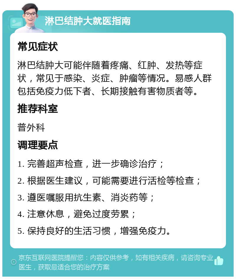 淋巴结肿大就医指南 常见症状 淋巴结肿大可能伴随着疼痛、红肿、发热等症状，常见于感染、炎症、肿瘤等情况。易感人群包括免疫力低下者、长期接触有害物质者等。 推荐科室 普外科 调理要点 1. 完善超声检查，进一步确诊治疗； 2. 根据医生建议，可能需要进行活检等检查； 3. 遵医嘱服用抗生素、消炎药等； 4. 注意休息，避免过度劳累； 5. 保持良好的生活习惯，增强免疫力。