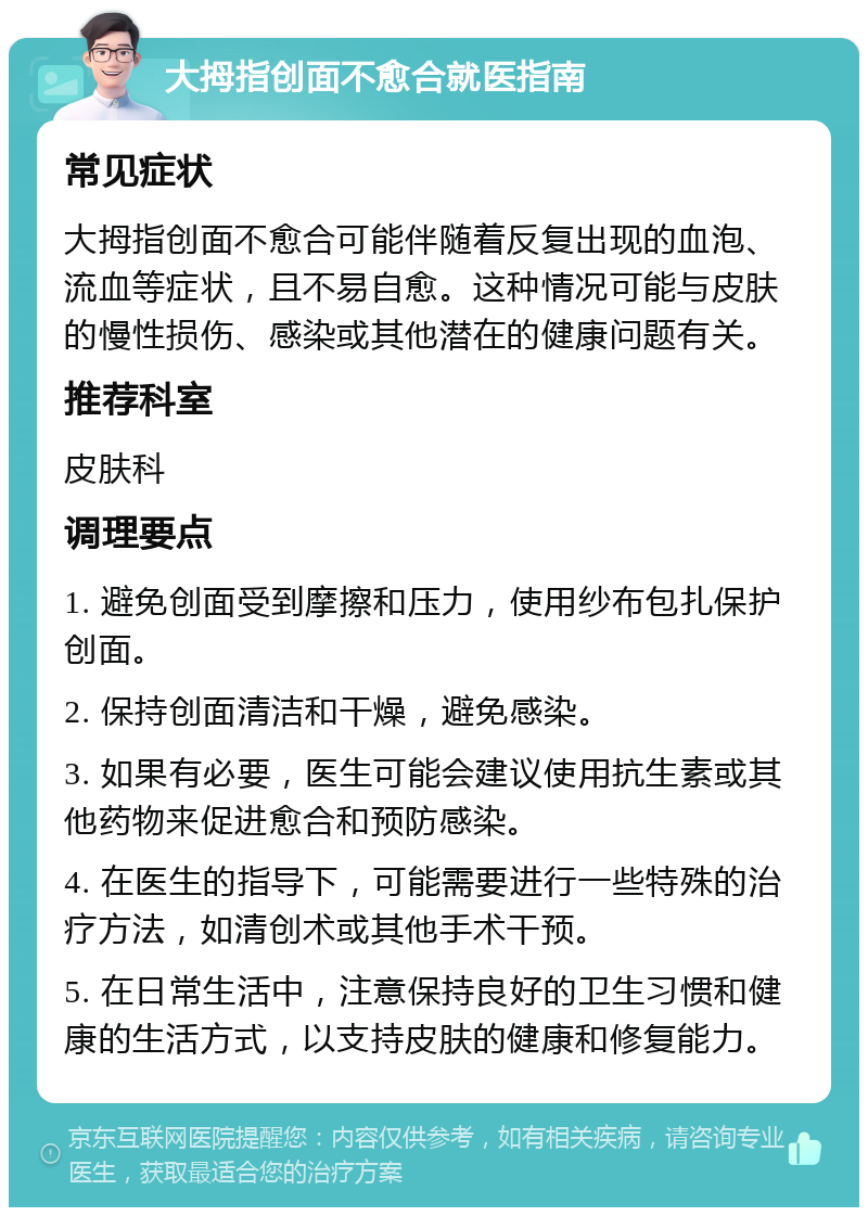 大拇指创面不愈合就医指南 常见症状 大拇指创面不愈合可能伴随着反复出现的血泡、流血等症状，且不易自愈。这种情况可能与皮肤的慢性损伤、感染或其他潜在的健康问题有关。 推荐科室 皮肤科 调理要点 1. 避免创面受到摩擦和压力，使用纱布包扎保护创面。 2. 保持创面清洁和干燥，避免感染。 3. 如果有必要，医生可能会建议使用抗生素或其他药物来促进愈合和预防感染。 4. 在医生的指导下，可能需要进行一些特殊的治疗方法，如清创术或其他手术干预。 5. 在日常生活中，注意保持良好的卫生习惯和健康的生活方式，以支持皮肤的健康和修复能力。