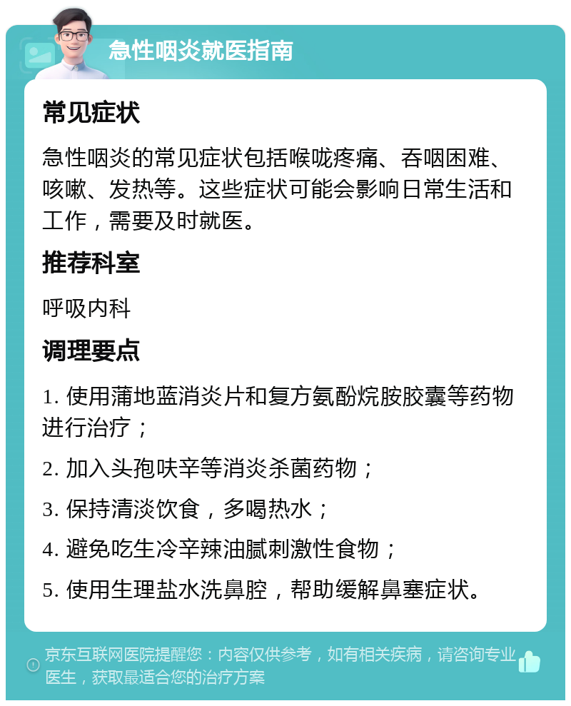 急性咽炎就医指南 常见症状 急性咽炎的常见症状包括喉咙疼痛、吞咽困难、咳嗽、发热等。这些症状可能会影响日常生活和工作，需要及时就医。 推荐科室 呼吸内科 调理要点 1. 使用蒲地蓝消炎片和复方氨酚烷胺胶囊等药物进行治疗； 2. 加入头孢呋辛等消炎杀菌药物； 3. 保持清淡饮食，多喝热水； 4. 避免吃生冷辛辣油腻刺激性食物； 5. 使用生理盐水洗鼻腔，帮助缓解鼻塞症状。