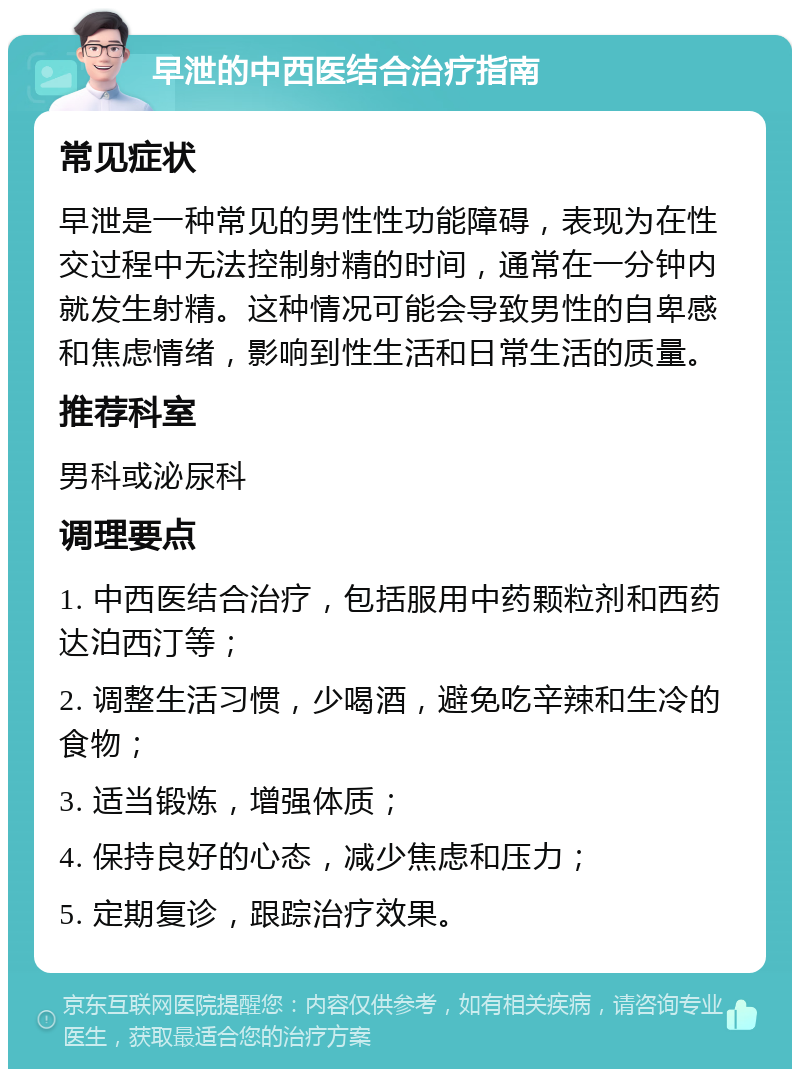 早泄的中西医结合治疗指南 常见症状 早泄是一种常见的男性性功能障碍，表现为在性交过程中无法控制射精的时间，通常在一分钟内就发生射精。这种情况可能会导致男性的自卑感和焦虑情绪，影响到性生活和日常生活的质量。 推荐科室 男科或泌尿科 调理要点 1. 中西医结合治疗，包括服用中药颗粒剂和西药达泊西汀等； 2. 调整生活习惯，少喝酒，避免吃辛辣和生冷的食物； 3. 适当锻炼，增强体质； 4. 保持良好的心态，减少焦虑和压力； 5. 定期复诊，跟踪治疗效果。