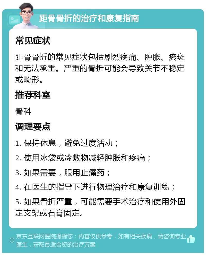 距骨骨折的治疗和康复指南 常见症状 距骨骨折的常见症状包括剧烈疼痛、肿胀、瘀斑和无法承重。严重的骨折可能会导致关节不稳定或畸形。 推荐科室 骨科 调理要点 1. 保持休息，避免过度活动； 2. 使用冰袋或冷敷物减轻肿胀和疼痛； 3. 如果需要，服用止痛药； 4. 在医生的指导下进行物理治疗和康复训练； 5. 如果骨折严重，可能需要手术治疗和使用外固定支架或石膏固定。