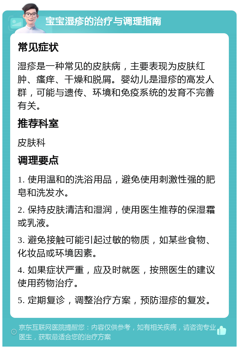 宝宝湿疹的治疗与调理指南 常见症状 湿疹是一种常见的皮肤病，主要表现为皮肤红肿、瘙痒、干燥和脱屑。婴幼儿是湿疹的高发人群，可能与遗传、环境和免疫系统的发育不完善有关。 推荐科室 皮肤科 调理要点 1. 使用温和的洗浴用品，避免使用刺激性强的肥皂和洗发水。 2. 保持皮肤清洁和湿润，使用医生推荐的保湿霜或乳液。 3. 避免接触可能引起过敏的物质，如某些食物、化妆品或环境因素。 4. 如果症状严重，应及时就医，按照医生的建议使用药物治疗。 5. 定期复诊，调整治疗方案，预防湿疹的复发。