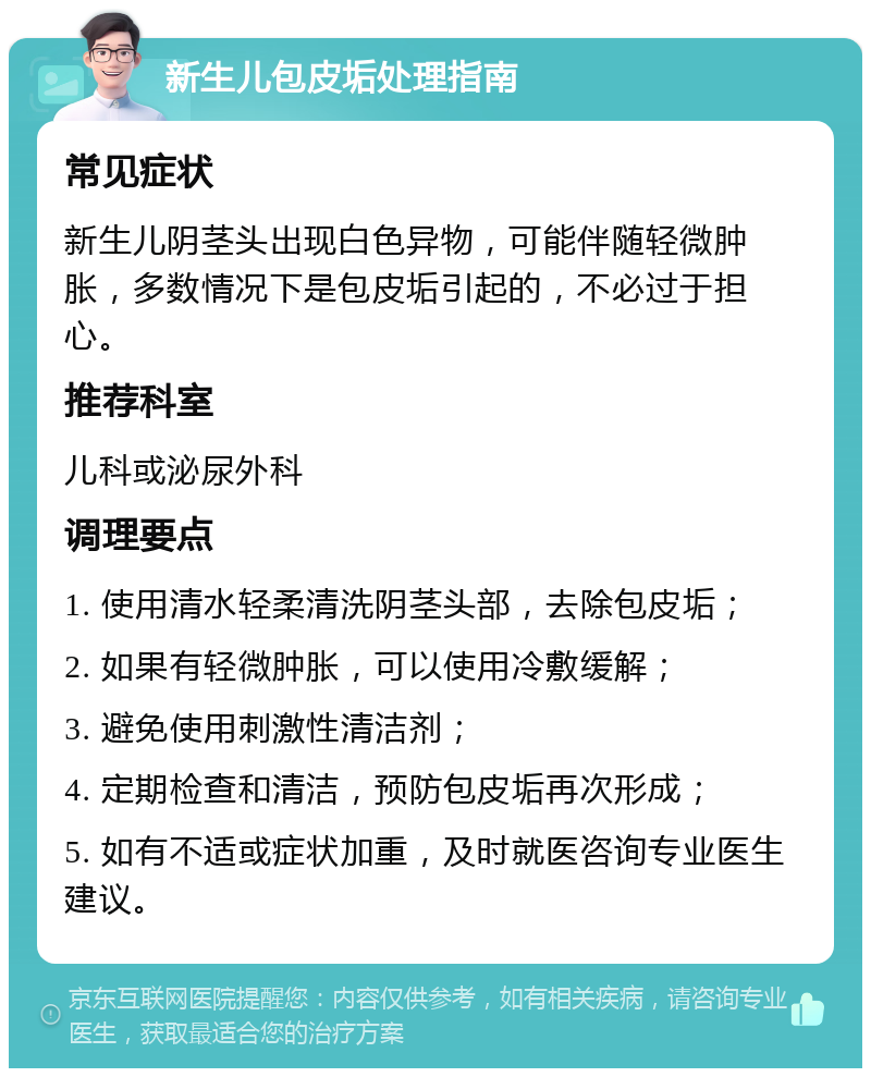 新生儿包皮垢处理指南 常见症状 新生儿阴茎头出现白色异物，可能伴随轻微肿胀，多数情况下是包皮垢引起的，不必过于担心。 推荐科室 儿科或泌尿外科 调理要点 1. 使用清水轻柔清洗阴茎头部，去除包皮垢； 2. 如果有轻微肿胀，可以使用冷敷缓解； 3. 避免使用刺激性清洁剂； 4. 定期检查和清洁，预防包皮垢再次形成； 5. 如有不适或症状加重，及时就医咨询专业医生建议。