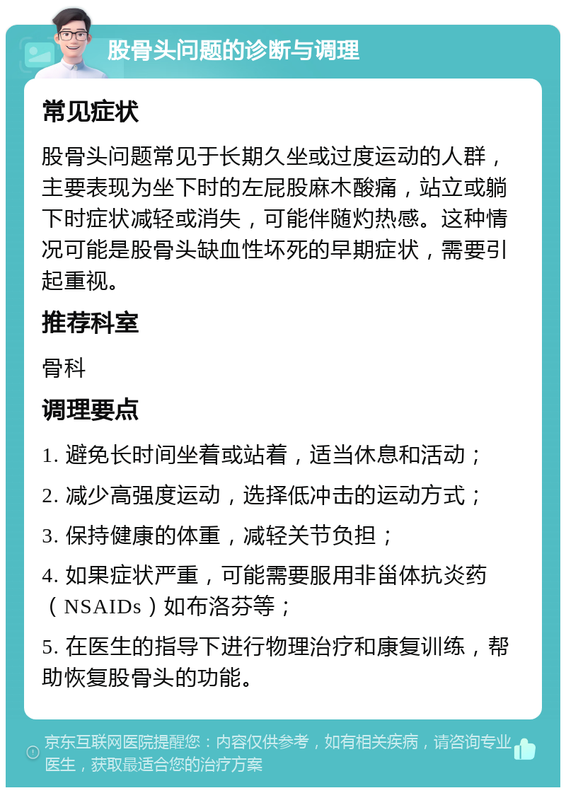 股骨头问题的诊断与调理 常见症状 股骨头问题常见于长期久坐或过度运动的人群，主要表现为坐下时的左屁股麻木酸痛，站立或躺下时症状减轻或消失，可能伴随灼热感。这种情况可能是股骨头缺血性坏死的早期症状，需要引起重视。 推荐科室 骨科 调理要点 1. 避免长时间坐着或站着，适当休息和活动； 2. 减少高强度运动，选择低冲击的运动方式； 3. 保持健康的体重，减轻关节负担； 4. 如果症状严重，可能需要服用非甾体抗炎药（NSAIDs）如布洛芬等； 5. 在医生的指导下进行物理治疗和康复训练，帮助恢复股骨头的功能。