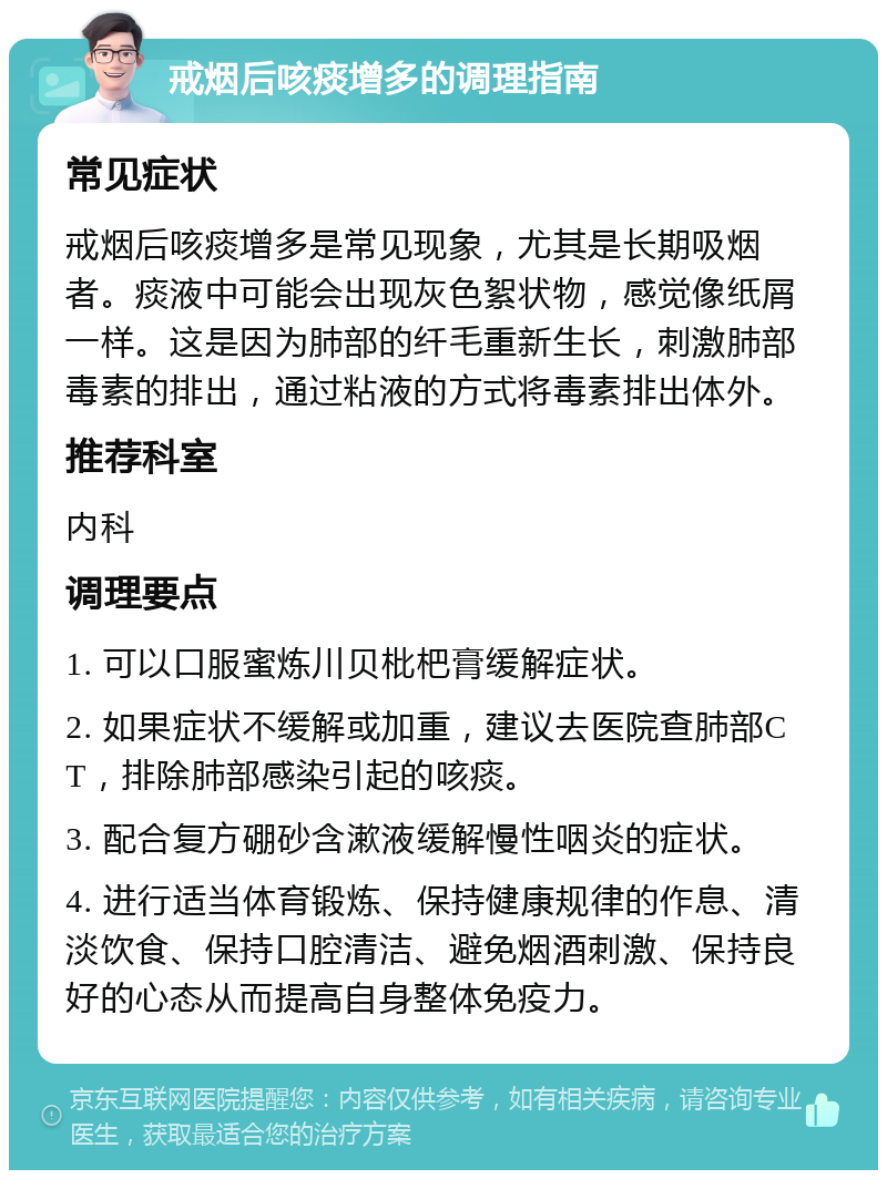 戒烟后咳痰增多的调理指南 常见症状 戒烟后咳痰增多是常见现象，尤其是长期吸烟者。痰液中可能会出现灰色絮状物，感觉像纸屑一样。这是因为肺部的纤毛重新生长，刺激肺部毒素的排出，通过粘液的方式将毒素排出体外。 推荐科室 内科 调理要点 1. 可以口服蜜炼川贝枇杷膏缓解症状。 2. 如果症状不缓解或加重，建议去医院查肺部CT，排除肺部感染引起的咳痰。 3. 配合复方硼砂含漱液缓解慢性咽炎的症状。 4. 进行适当体育锻炼、保持健康规律的作息、清淡饮食、保持口腔清洁、避免烟酒刺激、保持良好的心态从而提高自身整体免疫力。