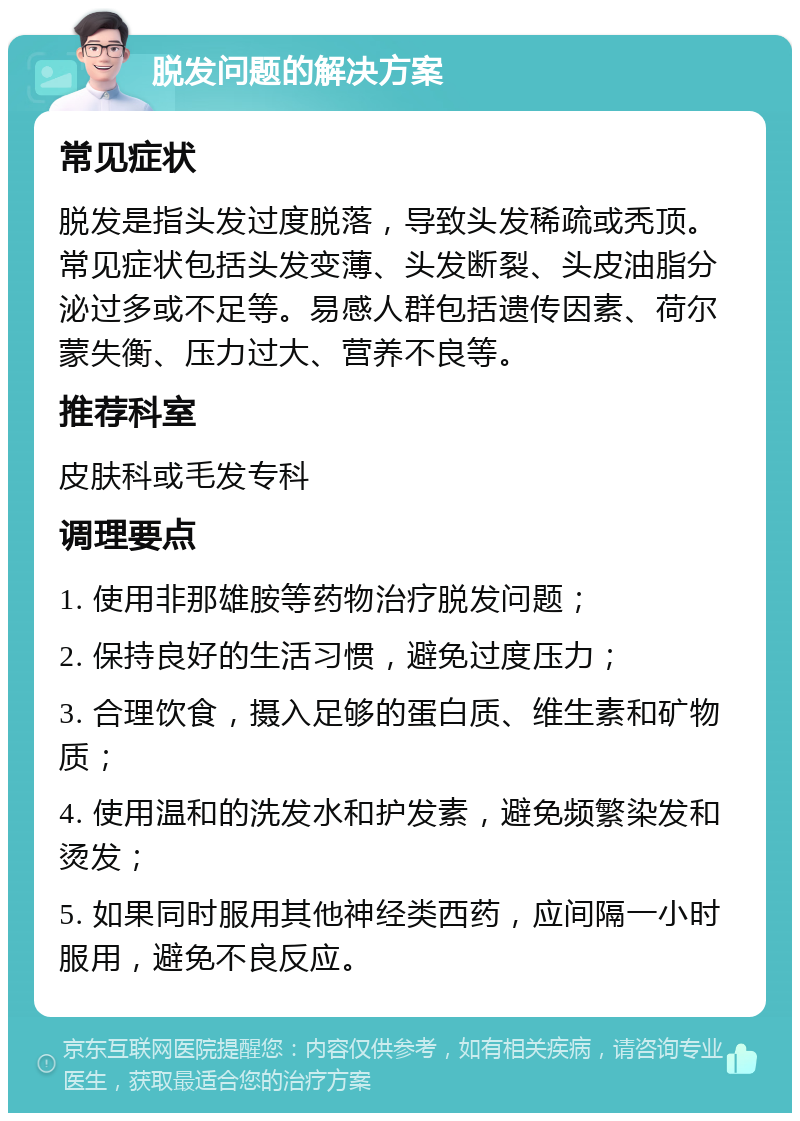 脱发问题的解决方案 常见症状 脱发是指头发过度脱落，导致头发稀疏或秃顶。常见症状包括头发变薄、头发断裂、头皮油脂分泌过多或不足等。易感人群包括遗传因素、荷尔蒙失衡、压力过大、营养不良等。 推荐科室 皮肤科或毛发专科 调理要点 1. 使用非那雄胺等药物治疗脱发问题； 2. 保持良好的生活习惯，避免过度压力； 3. 合理饮食，摄入足够的蛋白质、维生素和矿物质； 4. 使用温和的洗发水和护发素，避免频繁染发和烫发； 5. 如果同时服用其他神经类西药，应间隔一小时服用，避免不良反应。