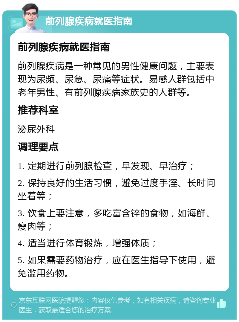 前列腺疾病就医指南 前列腺疾病就医指南 前列腺疾病是一种常见的男性健康问题，主要表现为尿频、尿急、尿痛等症状。易感人群包括中老年男性、有前列腺疾病家族史的人群等。 推荐科室 泌尿外科 调理要点 1. 定期进行前列腺检查，早发现、早治疗； 2. 保持良好的生活习惯，避免过度手淫、长时间坐着等； 3. 饮食上要注意，多吃富含锌的食物，如海鲜、瘦肉等； 4. 适当进行体育锻炼，增强体质； 5. 如果需要药物治疗，应在医生指导下使用，避免滥用药物。