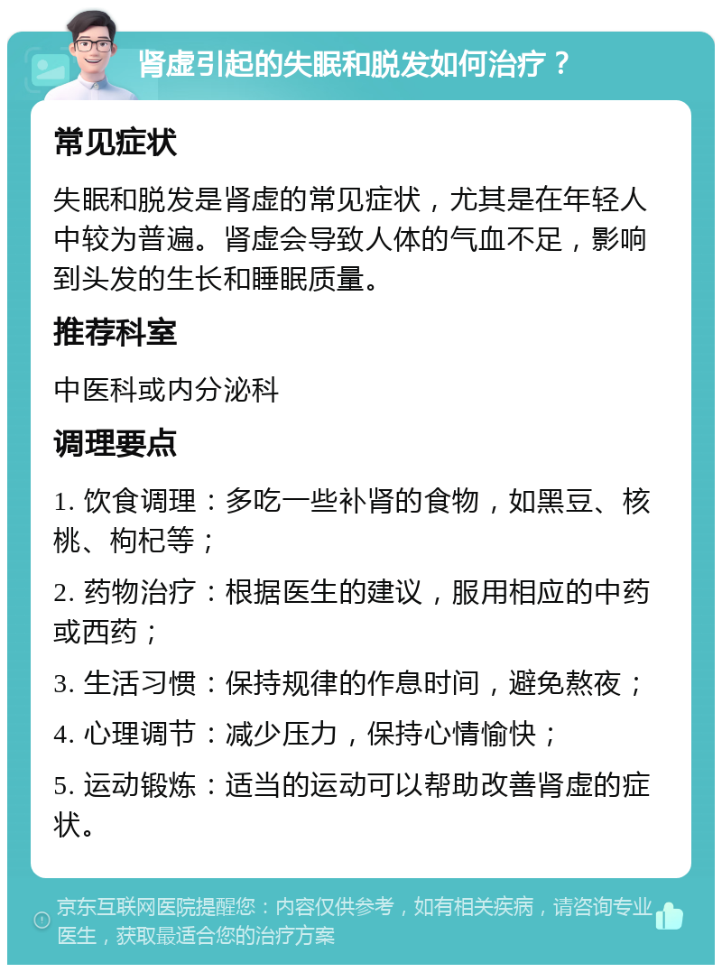 肾虚引起的失眠和脱发如何治疗？ 常见症状 失眠和脱发是肾虚的常见症状，尤其是在年轻人中较为普遍。肾虚会导致人体的气血不足，影响到头发的生长和睡眠质量。 推荐科室 中医科或内分泌科 调理要点 1. 饮食调理：多吃一些补肾的食物，如黑豆、核桃、枸杞等； 2. 药物治疗：根据医生的建议，服用相应的中药或西药； 3. 生活习惯：保持规律的作息时间，避免熬夜； 4. 心理调节：减少压力，保持心情愉快； 5. 运动锻炼：适当的运动可以帮助改善肾虚的症状。