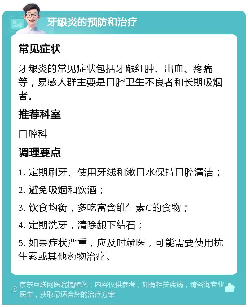 牙龈炎的预防和治疗 常见症状 牙龈炎的常见症状包括牙龈红肿、出血、疼痛等，易感人群主要是口腔卫生不良者和长期吸烟者。 推荐科室 口腔科 调理要点 1. 定期刷牙、使用牙线和漱口水保持口腔清洁； 2. 避免吸烟和饮酒； 3. 饮食均衡，多吃富含维生素C的食物； 4. 定期洗牙，清除龈下结石； 5. 如果症状严重，应及时就医，可能需要使用抗生素或其他药物治疗。