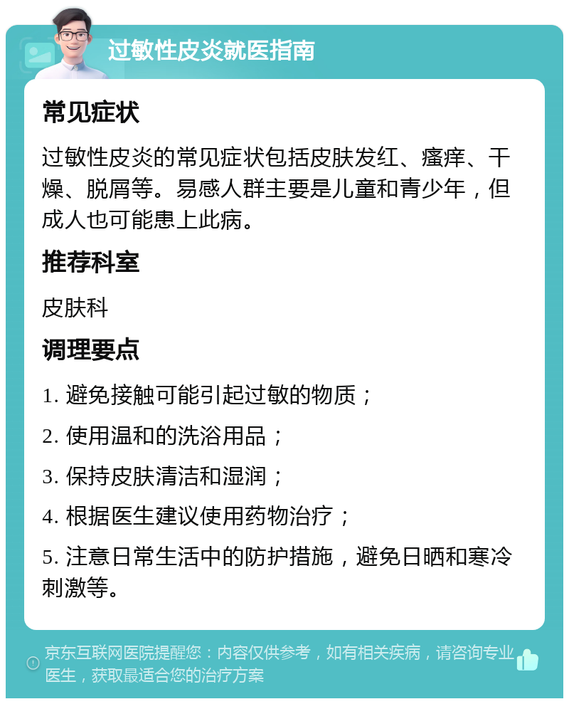 过敏性皮炎就医指南 常见症状 过敏性皮炎的常见症状包括皮肤发红、瘙痒、干燥、脱屑等。易感人群主要是儿童和青少年，但成人也可能患上此病。 推荐科室 皮肤科 调理要点 1. 避免接触可能引起过敏的物质； 2. 使用温和的洗浴用品； 3. 保持皮肤清洁和湿润； 4. 根据医生建议使用药物治疗； 5. 注意日常生活中的防护措施，避免日晒和寒冷刺激等。