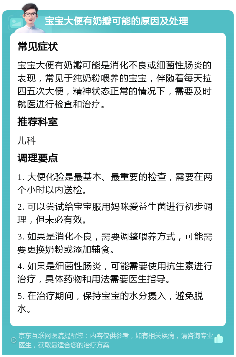 宝宝大便有奶瓣可能的原因及处理 常见症状 宝宝大便有奶瓣可能是消化不良或细菌性肠炎的表现，常见于纯奶粉喂养的宝宝，伴随着每天拉四五次大便，精神状态正常的情况下，需要及时就医进行检查和治疗。 推荐科室 儿科 调理要点 1. 大便化验是最基本、最重要的检查，需要在两个小时以内送检。 2. 可以尝试给宝宝服用妈咪爱益生菌进行初步调理，但未必有效。 3. 如果是消化不良，需要调整喂养方式，可能需要更换奶粉或添加辅食。 4. 如果是细菌性肠炎，可能需要使用抗生素进行治疗，具体药物和用法需要医生指导。 5. 在治疗期间，保持宝宝的水分摄入，避免脱水。