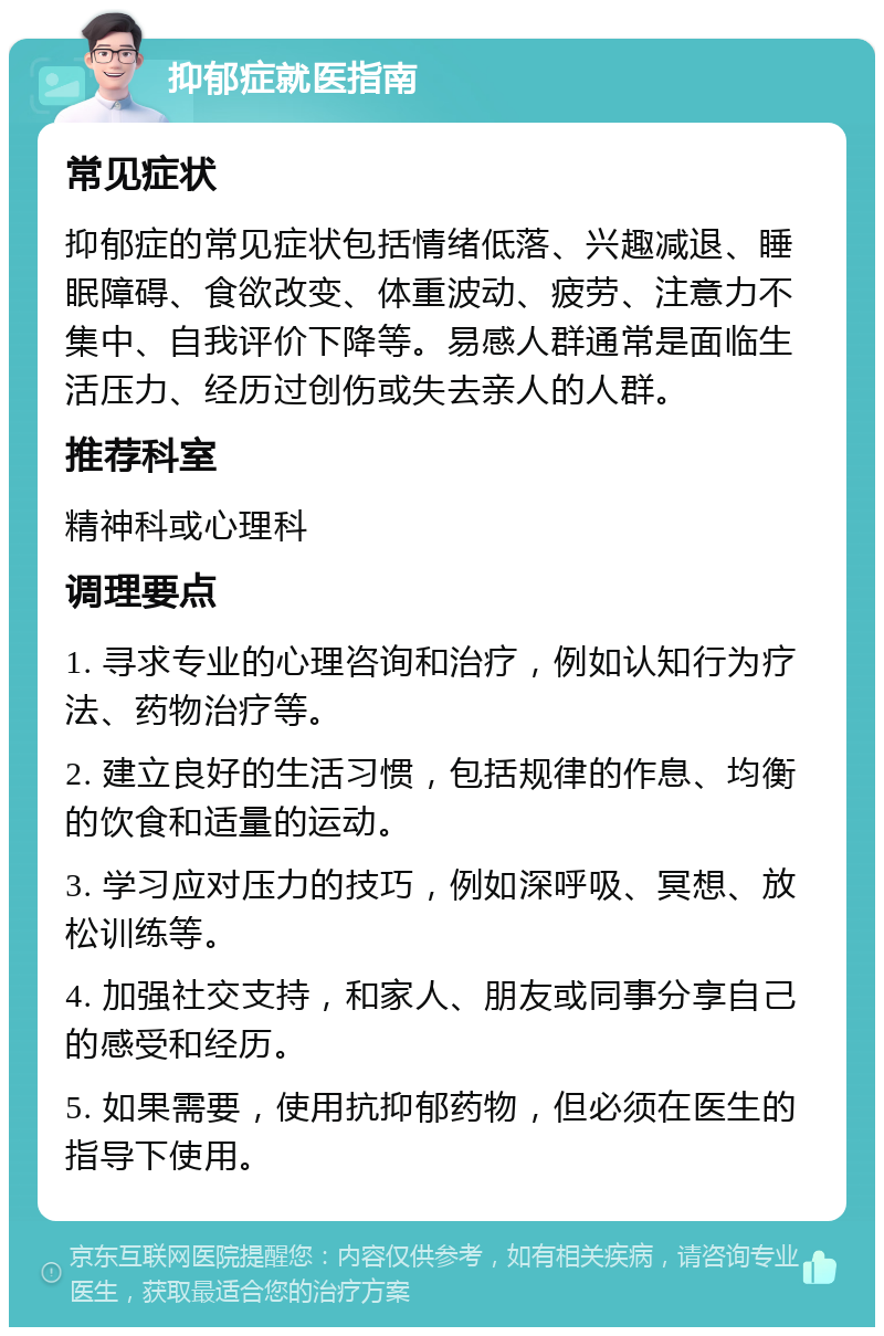 抑郁症就医指南 常见症状 抑郁症的常见症状包括情绪低落、兴趣减退、睡眠障碍、食欲改变、体重波动、疲劳、注意力不集中、自我评价下降等。易感人群通常是面临生活压力、经历过创伤或失去亲人的人群。 推荐科室 精神科或心理科 调理要点 1. 寻求专业的心理咨询和治疗，例如认知行为疗法、药物治疗等。 2. 建立良好的生活习惯，包括规律的作息、均衡的饮食和适量的运动。 3. 学习应对压力的技巧，例如深呼吸、冥想、放松训练等。 4. 加强社交支持，和家人、朋友或同事分享自己的感受和经历。 5. 如果需要，使用抗抑郁药物，但必须在医生的指导下使用。