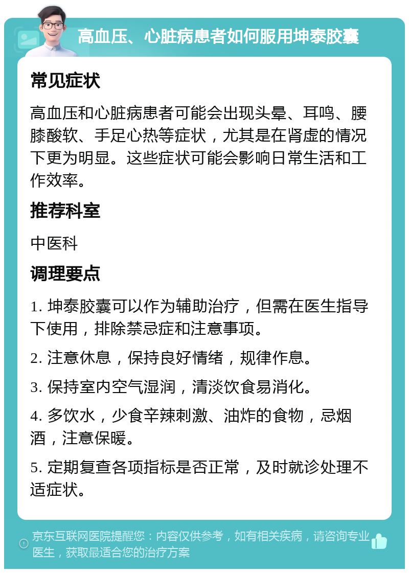 高血压、心脏病患者如何服用坤泰胶囊 常见症状 高血压和心脏病患者可能会出现头晕、耳鸣、腰膝酸软、手足心热等症状，尤其是在肾虚的情况下更为明显。这些症状可能会影响日常生活和工作效率。 推荐科室 中医科 调理要点 1. 坤泰胶囊可以作为辅助治疗，但需在医生指导下使用，排除禁忌症和注意事项。 2. 注意休息，保持良好情绪，规律作息。 3. 保持室内空气湿润，清淡饮食易消化。 4. 多饮水，少食辛辣刺激、油炸的食物，忌烟酒，注意保暖。 5. 定期复查各项指标是否正常，及时就诊处理不适症状。