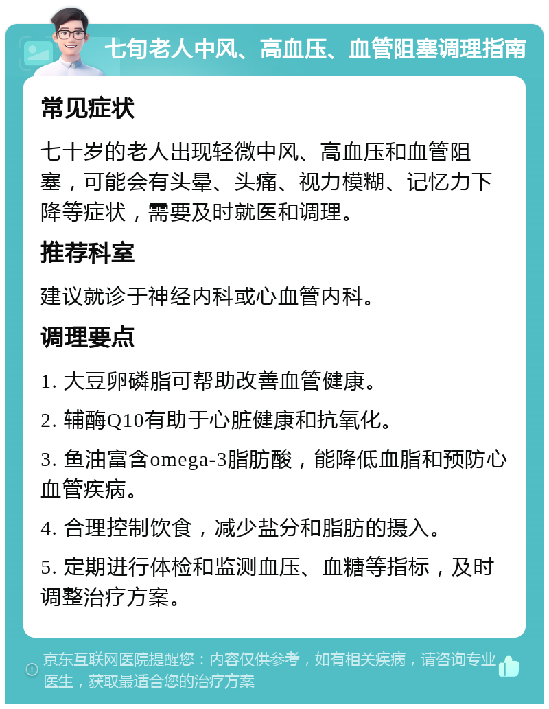 七旬老人中风、高血压、血管阻塞调理指南 常见症状 七十岁的老人出现轻微中风、高血压和血管阻塞，可能会有头晕、头痛、视力模糊、记忆力下降等症状，需要及时就医和调理。 推荐科室 建议就诊于神经内科或心血管内科。 调理要点 1. 大豆卵磷脂可帮助改善血管健康。 2. 辅酶Q10有助于心脏健康和抗氧化。 3. 鱼油富含omega-3脂肪酸，能降低血脂和预防心血管疾病。 4. 合理控制饮食，减少盐分和脂肪的摄入。 5. 定期进行体检和监测血压、血糖等指标，及时调整治疗方案。