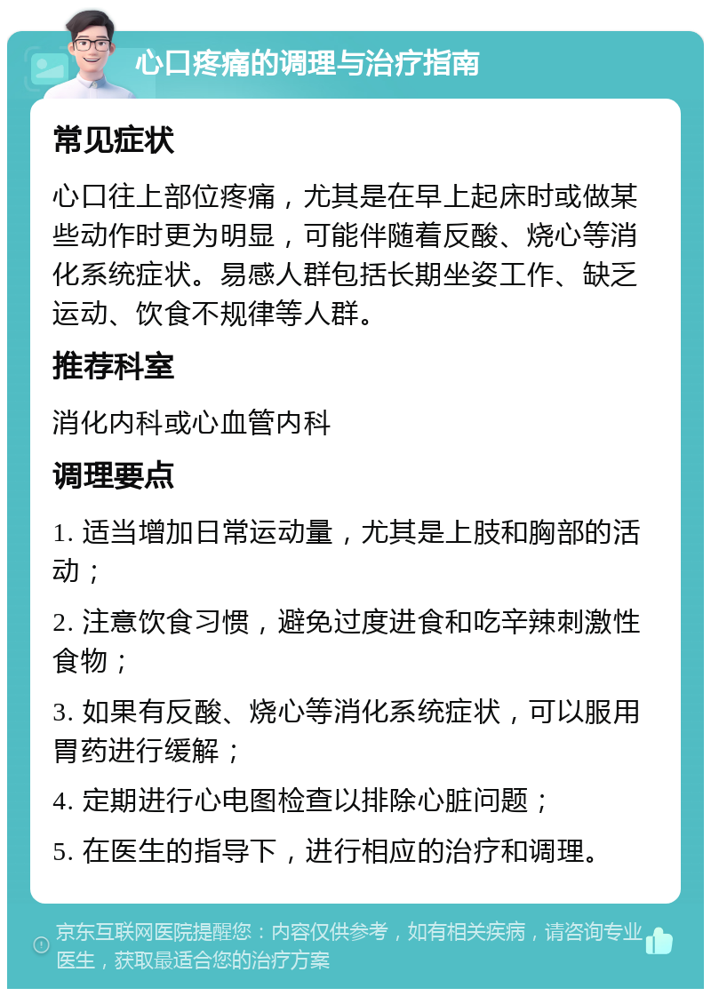 心口疼痛的调理与治疗指南 常见症状 心口往上部位疼痛，尤其是在早上起床时或做某些动作时更为明显，可能伴随着反酸、烧心等消化系统症状。易感人群包括长期坐姿工作、缺乏运动、饮食不规律等人群。 推荐科室 消化内科或心血管内科 调理要点 1. 适当增加日常运动量，尤其是上肢和胸部的活动； 2. 注意饮食习惯，避免过度进食和吃辛辣刺激性食物； 3. 如果有反酸、烧心等消化系统症状，可以服用胃药进行缓解； 4. 定期进行心电图检查以排除心脏问题； 5. 在医生的指导下，进行相应的治疗和调理。