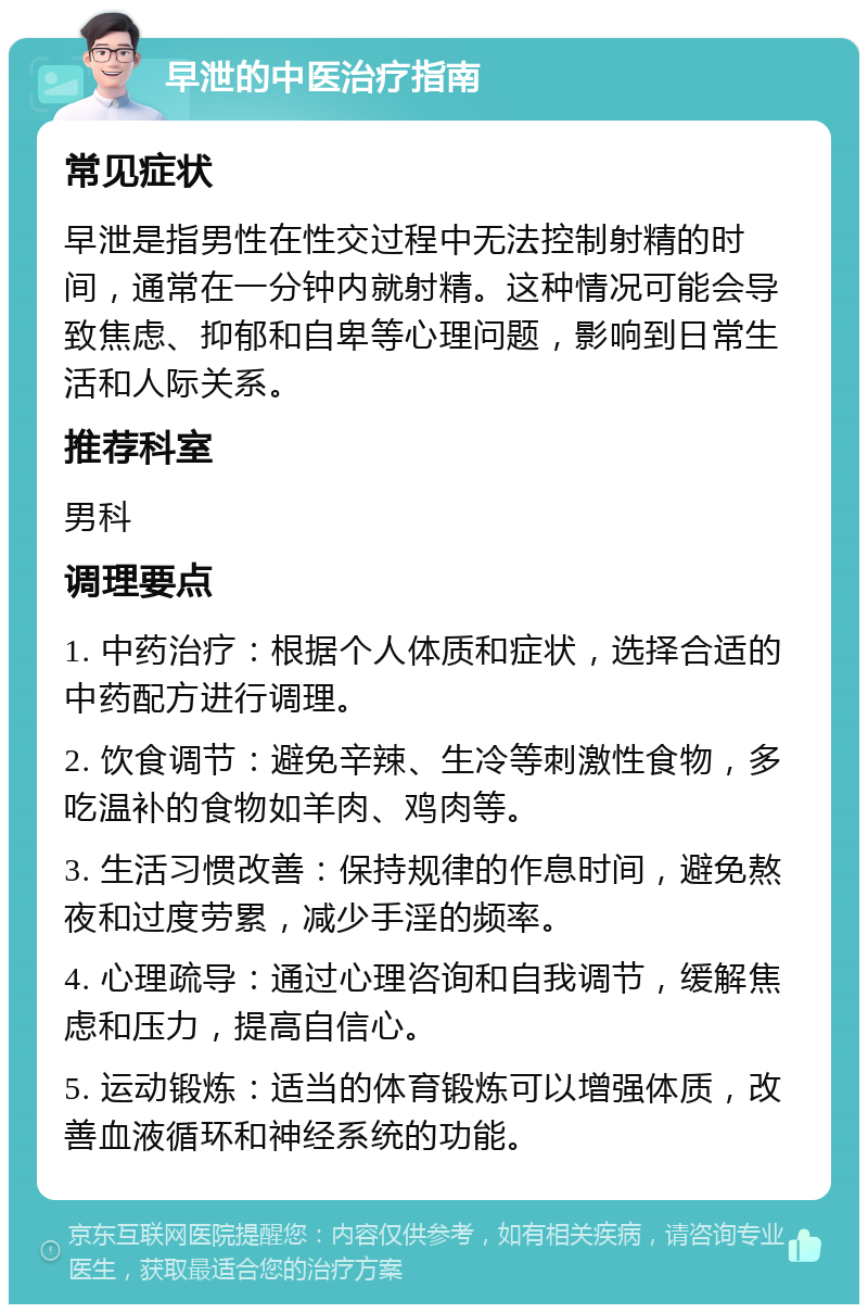 早泄的中医治疗指南 常见症状 早泄是指男性在性交过程中无法控制射精的时间，通常在一分钟内就射精。这种情况可能会导致焦虑、抑郁和自卑等心理问题，影响到日常生活和人际关系。 推荐科室 男科 调理要点 1. 中药治疗：根据个人体质和症状，选择合适的中药配方进行调理。 2. 饮食调节：避免辛辣、生冷等刺激性食物，多吃温补的食物如羊肉、鸡肉等。 3. 生活习惯改善：保持规律的作息时间，避免熬夜和过度劳累，减少手淫的频率。 4. 心理疏导：通过心理咨询和自我调节，缓解焦虑和压力，提高自信心。 5. 运动锻炼：适当的体育锻炼可以增强体质，改善血液循环和神经系统的功能。