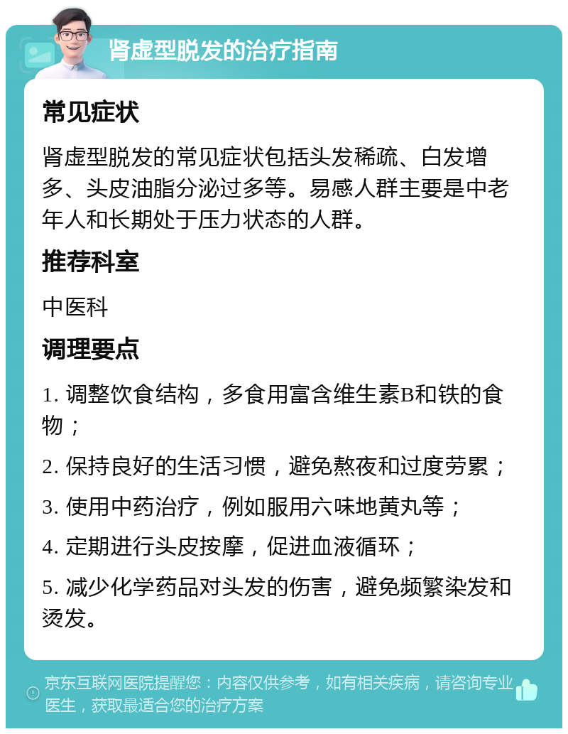 肾虚型脱发的治疗指南 常见症状 肾虚型脱发的常见症状包括头发稀疏、白发增多、头皮油脂分泌过多等。易感人群主要是中老年人和长期处于压力状态的人群。 推荐科室 中医科 调理要点 1. 调整饮食结构，多食用富含维生素B和铁的食物； 2. 保持良好的生活习惯，避免熬夜和过度劳累； 3. 使用中药治疗，例如服用六味地黄丸等； 4. 定期进行头皮按摩，促进血液循环； 5. 减少化学药品对头发的伤害，避免频繁染发和烫发。