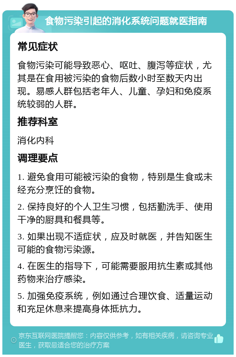 食物污染引起的消化系统问题就医指南 常见症状 食物污染可能导致恶心、呕吐、腹泻等症状，尤其是在食用被污染的食物后数小时至数天内出现。易感人群包括老年人、儿童、孕妇和免疫系统较弱的人群。 推荐科室 消化内科 调理要点 1. 避免食用可能被污染的食物，特别是生食或未经充分烹饪的食物。 2. 保持良好的个人卫生习惯，包括勤洗手、使用干净的厨具和餐具等。 3. 如果出现不适症状，应及时就医，并告知医生可能的食物污染源。 4. 在医生的指导下，可能需要服用抗生素或其他药物来治疗感染。 5. 加强免疫系统，例如通过合理饮食、适量运动和充足休息来提高身体抵抗力。