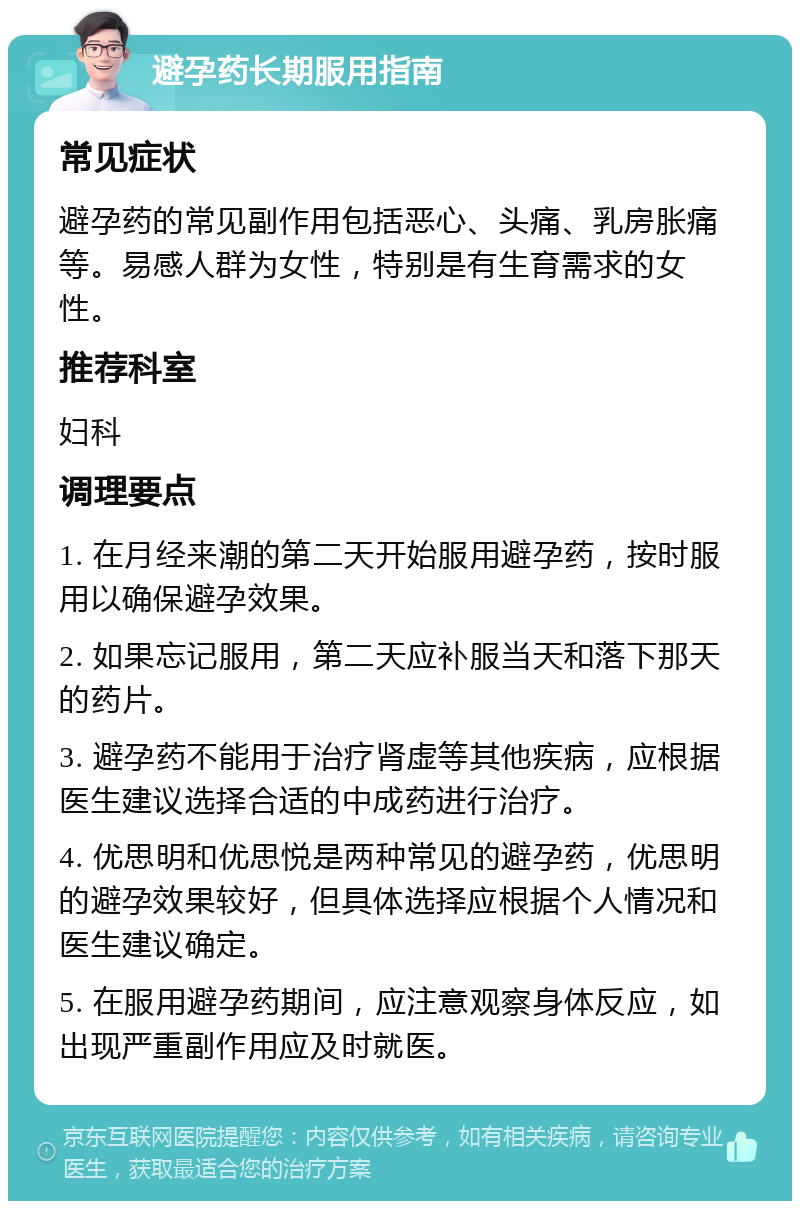 避孕药长期服用指南 常见症状 避孕药的常见副作用包括恶心、头痛、乳房胀痛等。易感人群为女性，特别是有生育需求的女性。 推荐科室 妇科 调理要点 1. 在月经来潮的第二天开始服用避孕药，按时服用以确保避孕效果。 2. 如果忘记服用，第二天应补服当天和落下那天的药片。 3. 避孕药不能用于治疗肾虚等其他疾病，应根据医生建议选择合适的中成药进行治疗。 4. 优思明和优思悦是两种常见的避孕药，优思明的避孕效果较好，但具体选择应根据个人情况和医生建议确定。 5. 在服用避孕药期间，应注意观察身体反应，如出现严重副作用应及时就医。