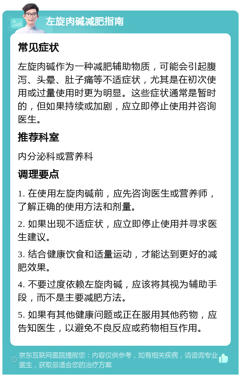 左旋肉碱减肥指南 常见症状 左旋肉碱作为一种减肥辅助物质，可能会引起腹泻、头晕、肚子痛等不适症状，尤其是在初次使用或过量使用时更为明显。这些症状通常是暂时的，但如果持续或加剧，应立即停止使用并咨询医生。 推荐科室 内分泌科或营养科 调理要点 1. 在使用左旋肉碱前，应先咨询医生或营养师，了解正确的使用方法和剂量。 2. 如果出现不适症状，应立即停止使用并寻求医生建议。 3. 结合健康饮食和适量运动，才能达到更好的减肥效果。 4. 不要过度依赖左旋肉碱，应该将其视为辅助手段，而不是主要减肥方法。 5. 如果有其他健康问题或正在服用其他药物，应告知医生，以避免不良反应或药物相互作用。