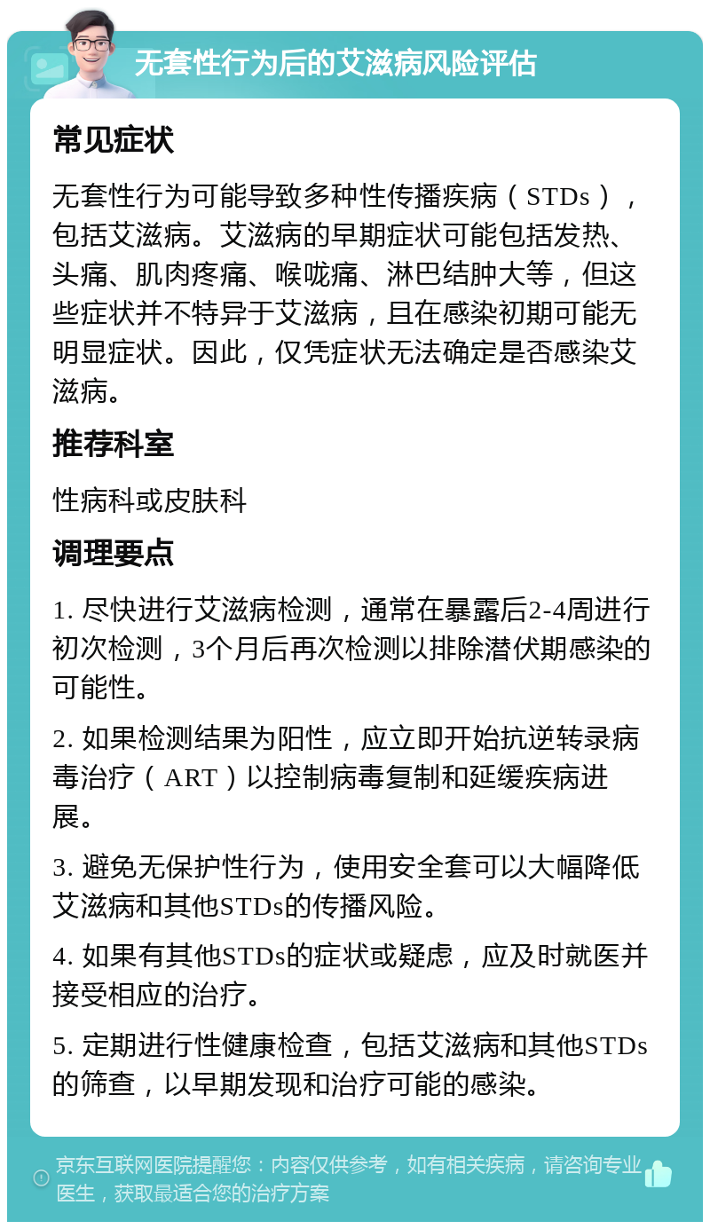 无套性行为后的艾滋病风险评估 常见症状 无套性行为可能导致多种性传播疾病（STDs），包括艾滋病。艾滋病的早期症状可能包括发热、头痛、肌肉疼痛、喉咙痛、淋巴结肿大等，但这些症状并不特异于艾滋病，且在感染初期可能无明显症状。因此，仅凭症状无法确定是否感染艾滋病。 推荐科室 性病科或皮肤科 调理要点 1. 尽快进行艾滋病检测，通常在暴露后2-4周进行初次检测，3个月后再次检测以排除潜伏期感染的可能性。 2. 如果检测结果为阳性，应立即开始抗逆转录病毒治疗（ART）以控制病毒复制和延缓疾病进展。 3. 避免无保护性行为，使用安全套可以大幅降低艾滋病和其他STDs的传播风险。 4. 如果有其他STDs的症状或疑虑，应及时就医并接受相应的治疗。 5. 定期进行性健康检查，包括艾滋病和其他STDs的筛查，以早期发现和治疗可能的感染。