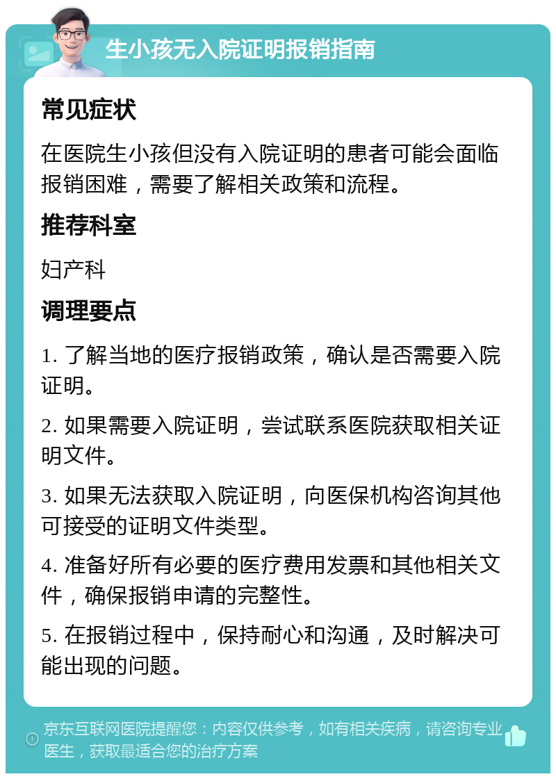 生小孩无入院证明报销指南 常见症状 在医院生小孩但没有入院证明的患者可能会面临报销困难，需要了解相关政策和流程。 推荐科室 妇产科 调理要点 1. 了解当地的医疗报销政策，确认是否需要入院证明。 2. 如果需要入院证明，尝试联系医院获取相关证明文件。 3. 如果无法获取入院证明，向医保机构咨询其他可接受的证明文件类型。 4. 准备好所有必要的医疗费用发票和其他相关文件，确保报销申请的完整性。 5. 在报销过程中，保持耐心和沟通，及时解决可能出现的问题。