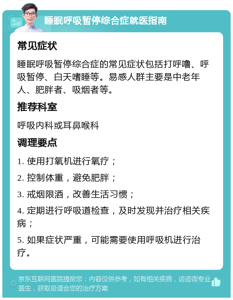 睡眠呼吸暂停综合症就医指南 常见症状 睡眠呼吸暂停综合症的常见症状包括打呼噜、呼吸暂停、白天嗜睡等。易感人群主要是中老年人、肥胖者、吸烟者等。 推荐科室 呼吸内科或耳鼻喉科 调理要点 1. 使用打氧机进行氧疗； 2. 控制体重，避免肥胖； 3. 戒烟限酒，改善生活习惯； 4. 定期进行呼吸道检查，及时发现并治疗相关疾病； 5. 如果症状严重，可能需要使用呼吸机进行治疗。