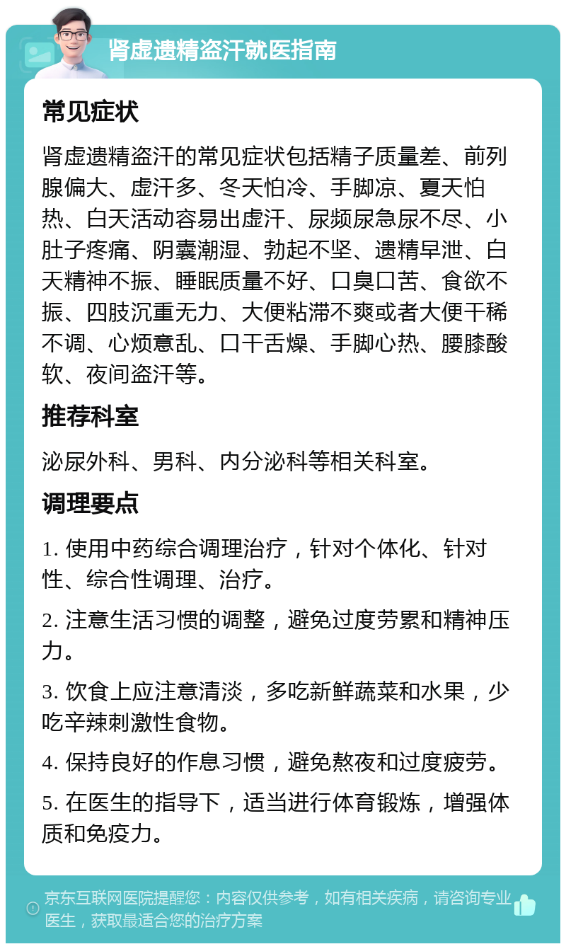 肾虚遗精盗汗就医指南 常见症状 肾虚遗精盗汗的常见症状包括精子质量差、前列腺偏大、虚汗多、冬天怕冷、手脚凉、夏天怕热、白天活动容易出虚汗、尿频尿急尿不尽、小肚子疼痛、阴囊潮湿、勃起不坚、遗精早泄、白天精神不振、睡眠质量不好、口臭口苦、食欲不振、四肢沉重无力、大便粘滞不爽或者大便干稀不调、心烦意乱、口干舌燥、手脚心热、腰膝酸软、夜间盗汗等。 推荐科室 泌尿外科、男科、内分泌科等相关科室。 调理要点 1. 使用中药综合调理治疗，针对个体化、针对性、综合性调理、治疗。 2. 注意生活习惯的调整，避免过度劳累和精神压力。 3. 饮食上应注意清淡，多吃新鲜蔬菜和水果，少吃辛辣刺激性食物。 4. 保持良好的作息习惯，避免熬夜和过度疲劳。 5. 在医生的指导下，适当进行体育锻炼，增强体质和免疫力。