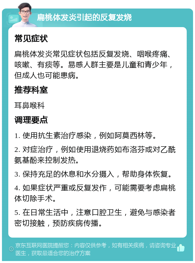 扁桃体发炎引起的反复发烧 常见症状 扁桃体发炎常见症状包括反复发烧、咽喉疼痛、咳嗽、有痰等。易感人群主要是儿童和青少年，但成人也可能患病。 推荐科室 耳鼻喉科 调理要点 1. 使用抗生素治疗感染，例如阿莫西林等。 2. 对症治疗，例如使用退烧药如布洛芬或对乙酰氨基酚来控制发热。 3. 保持充足的休息和水分摄入，帮助身体恢复。 4. 如果症状严重或反复发作，可能需要考虑扁桃体切除手术。 5. 在日常生活中，注意口腔卫生，避免与感染者密切接触，预防疾病传播。