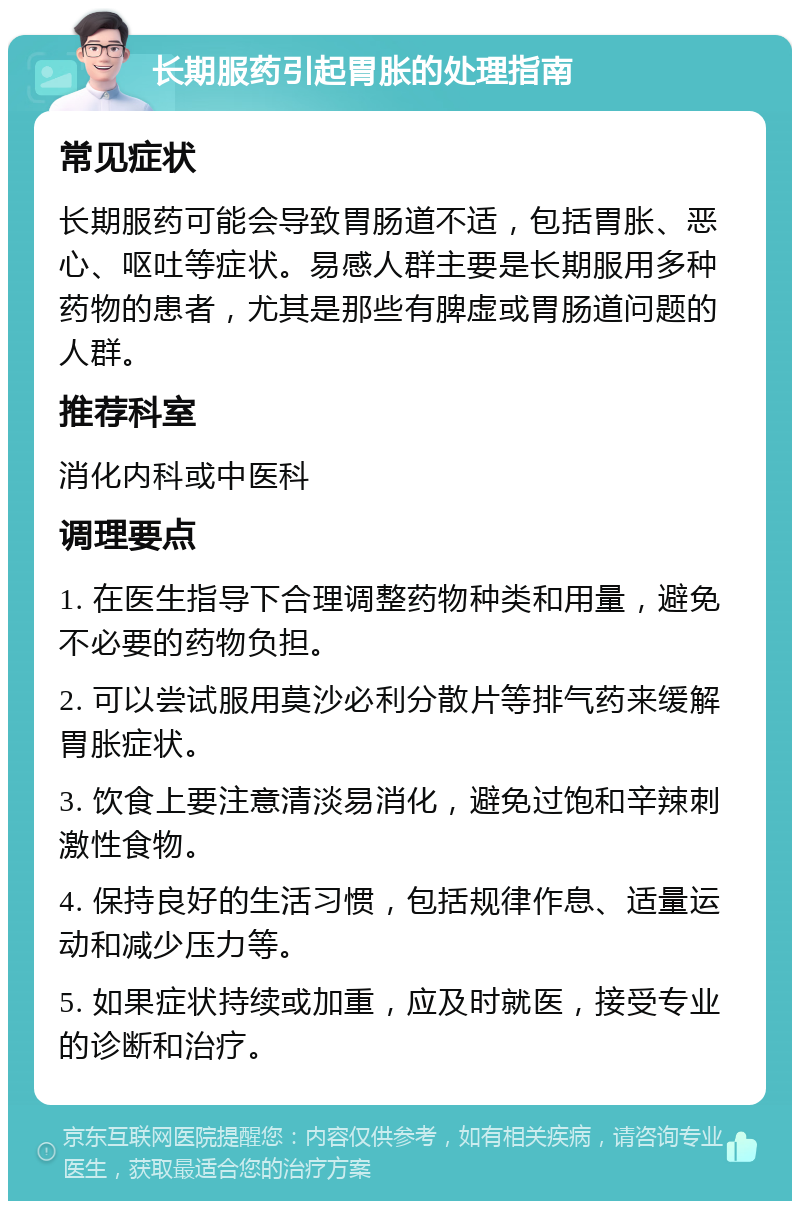 长期服药引起胃胀的处理指南 常见症状 长期服药可能会导致胃肠道不适，包括胃胀、恶心、呕吐等症状。易感人群主要是长期服用多种药物的患者，尤其是那些有脾虚或胃肠道问题的人群。 推荐科室 消化内科或中医科 调理要点 1. 在医生指导下合理调整药物种类和用量，避免不必要的药物负担。 2. 可以尝试服用莫沙必利分散片等排气药来缓解胃胀症状。 3. 饮食上要注意清淡易消化，避免过饱和辛辣刺激性食物。 4. 保持良好的生活习惯，包括规律作息、适量运动和减少压力等。 5. 如果症状持续或加重，应及时就医，接受专业的诊断和治疗。