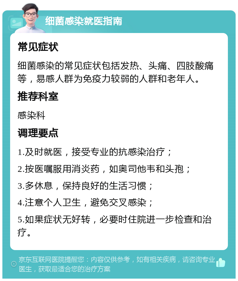 细菌感染就医指南 常见症状 细菌感染的常见症状包括发热、头痛、四肢酸痛等，易感人群为免疫力较弱的人群和老年人。 推荐科室 感染科 调理要点 1.及时就医，接受专业的抗感染治疗； 2.按医嘱服用消炎药，如奥司他韦和头孢； 3.多休息，保持良好的生活习惯； 4.注意个人卫生，避免交叉感染； 5.如果症状无好转，必要时住院进一步检查和治疗。