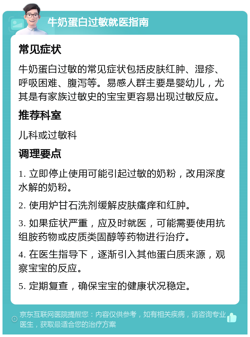 牛奶蛋白过敏就医指南 常见症状 牛奶蛋白过敏的常见症状包括皮肤红肿、湿疹、呼吸困难、腹泻等。易感人群主要是婴幼儿，尤其是有家族过敏史的宝宝更容易出现过敏反应。 推荐科室 儿科或过敏科 调理要点 1. 立即停止使用可能引起过敏的奶粉，改用深度水解的奶粉。 2. 使用炉甘石洗剂缓解皮肤瘙痒和红肿。 3. 如果症状严重，应及时就医，可能需要使用抗组胺药物或皮质类固醇等药物进行治疗。 4. 在医生指导下，逐渐引入其他蛋白质来源，观察宝宝的反应。 5. 定期复查，确保宝宝的健康状况稳定。