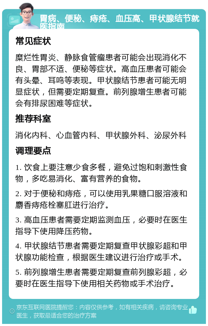 胃病、便秘、痔疮、血压高、甲状腺结节就医指南 常见症状 糜烂性胃炎、静脉食管瘤患者可能会出现消化不良、胃部不适、便秘等症状。高血压患者可能会有头晕、耳鸣等表现。甲状腺结节患者可能无明显症状，但需要定期复查。前列腺增生患者可能会有排尿困难等症状。 推荐科室 消化内科、心血管内科、甲状腺外科、泌尿外科 调理要点 1. 饮食上要注意少食多餐，避免过饱和刺激性食物，多吃易消化、富有营养的食物。 2. 对于便秘和痔疮，可以使用乳果糖口服溶液和麝香痔疮栓塞肛进行治疗。 3. 高血压患者需要定期监测血压，必要时在医生指导下使用降压药物。 4. 甲状腺结节患者需要定期复查甲状腺彩超和甲状腺功能检查，根据医生建议进行治疗或手术。 5. 前列腺增生患者需要定期复查前列腺彩超，必要时在医生指导下使用相关药物或手术治疗。