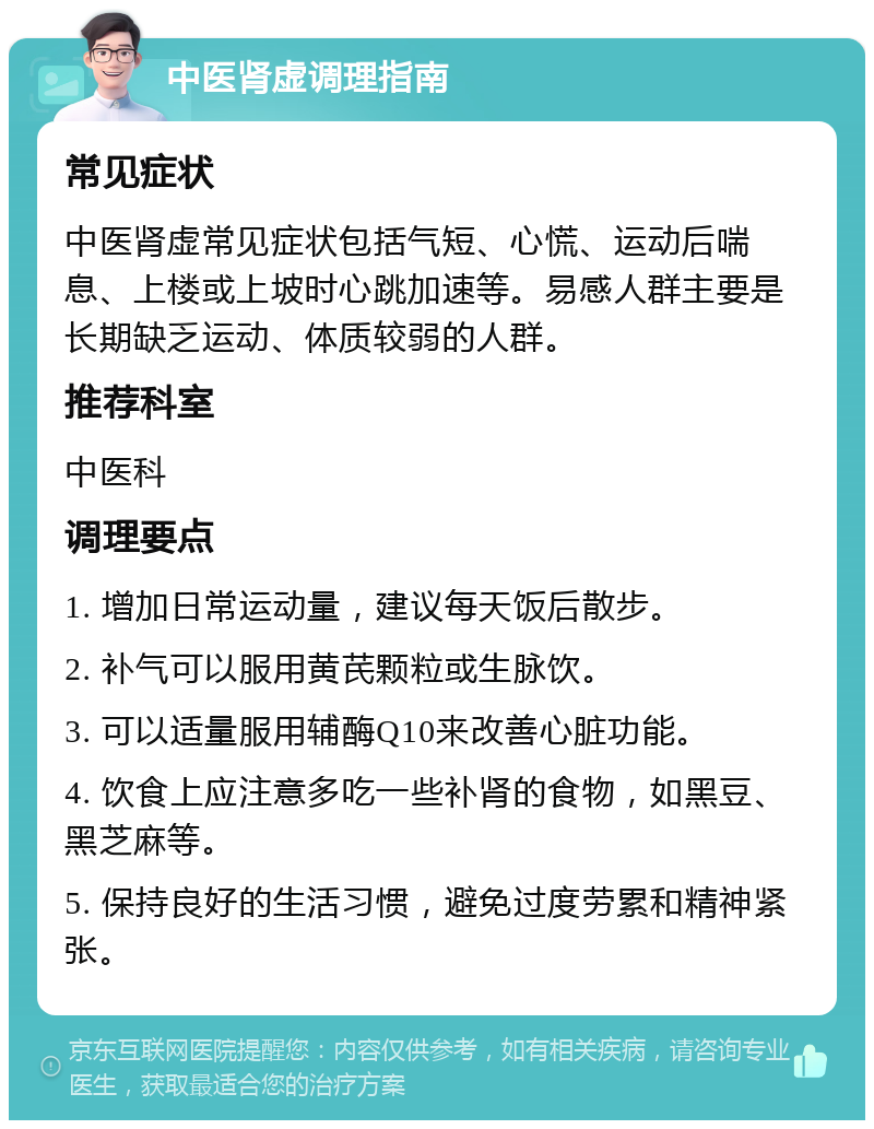 中医肾虚调理指南 常见症状 中医肾虚常见症状包括气短、心慌、运动后喘息、上楼或上坡时心跳加速等。易感人群主要是长期缺乏运动、体质较弱的人群。 推荐科室 中医科 调理要点 1. 增加日常运动量，建议每天饭后散步。 2. 补气可以服用黄芪颗粒或生脉饮。 3. 可以适量服用辅酶Q10来改善心脏功能。 4. 饮食上应注意多吃一些补肾的食物，如黑豆、黑芝麻等。 5. 保持良好的生活习惯，避免过度劳累和精神紧张。