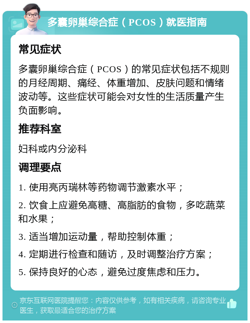 多囊卵巢综合症（PCOS）就医指南 常见症状 多囊卵巢综合症（PCOS）的常见症状包括不规则的月经周期、痛经、体重增加、皮肤问题和情绪波动等。这些症状可能会对女性的生活质量产生负面影响。 推荐科室 妇科或内分泌科 调理要点 1. 使用亮丙瑞林等药物调节激素水平； 2. 饮食上应避免高糖、高脂肪的食物，多吃蔬菜和水果； 3. 适当增加运动量，帮助控制体重； 4. 定期进行检查和随访，及时调整治疗方案； 5. 保持良好的心态，避免过度焦虑和压力。