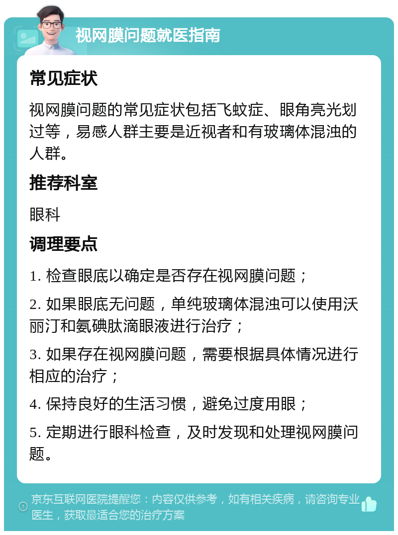 视网膜问题就医指南 常见症状 视网膜问题的常见症状包括飞蚊症、眼角亮光划过等，易感人群主要是近视者和有玻璃体混浊的人群。 推荐科室 眼科 调理要点 1. 检查眼底以确定是否存在视网膜问题； 2. 如果眼底无问题，单纯玻璃体混浊可以使用沃丽汀和氨碘肽滴眼液进行治疗； 3. 如果存在视网膜问题，需要根据具体情况进行相应的治疗； 4. 保持良好的生活习惯，避免过度用眼； 5. 定期进行眼科检查，及时发现和处理视网膜问题。