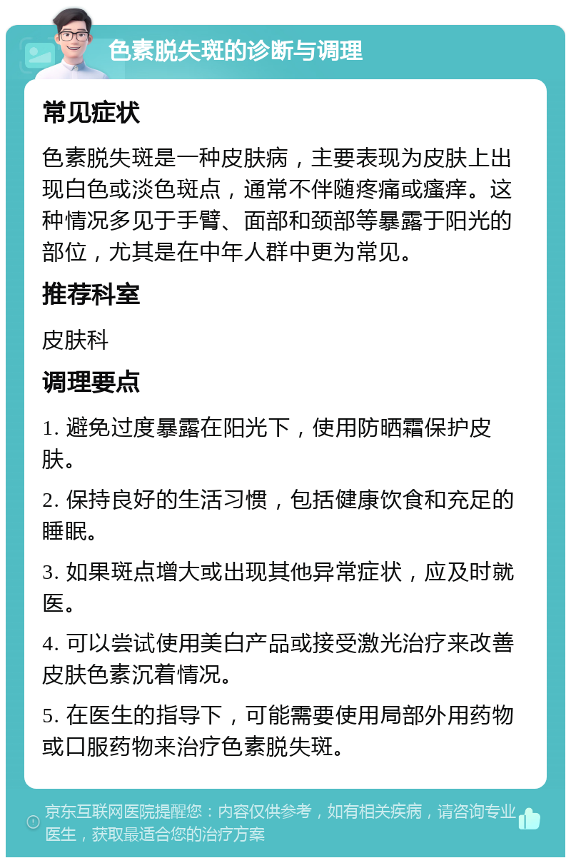 色素脱失斑的诊断与调理 常见症状 色素脱失斑是一种皮肤病，主要表现为皮肤上出现白色或淡色斑点，通常不伴随疼痛或瘙痒。这种情况多见于手臂、面部和颈部等暴露于阳光的部位，尤其是在中年人群中更为常见。 推荐科室 皮肤科 调理要点 1. 避免过度暴露在阳光下，使用防晒霜保护皮肤。 2. 保持良好的生活习惯，包括健康饮食和充足的睡眠。 3. 如果斑点增大或出现其他异常症状，应及时就医。 4. 可以尝试使用美白产品或接受激光治疗来改善皮肤色素沉着情况。 5. 在医生的指导下，可能需要使用局部外用药物或口服药物来治疗色素脱失斑。