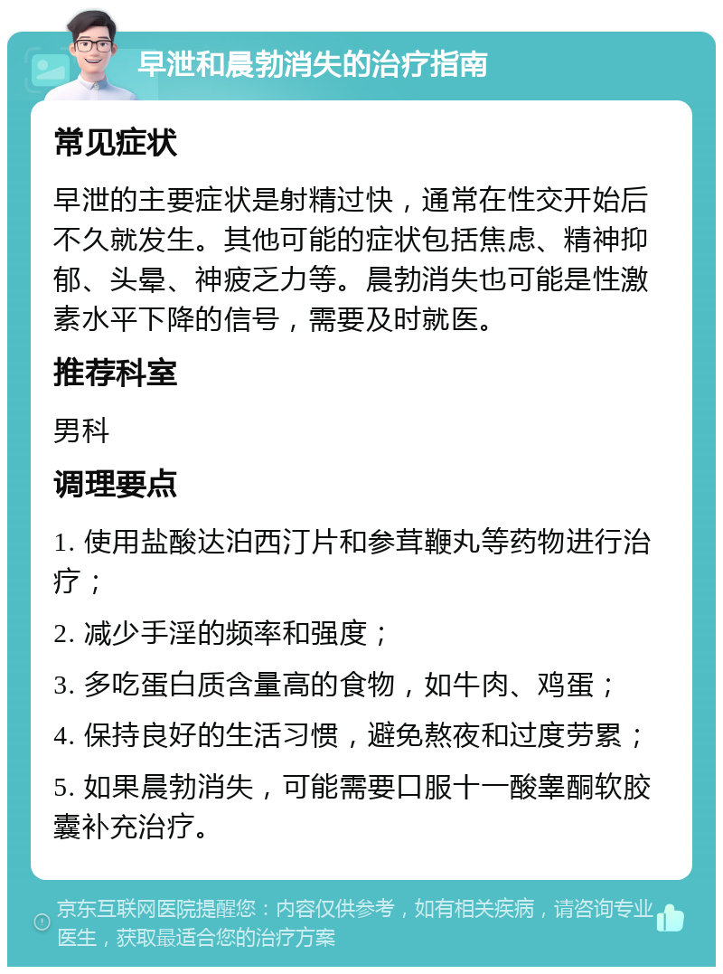 早泄和晨勃消失的治疗指南 常见症状 早泄的主要症状是射精过快，通常在性交开始后不久就发生。其他可能的症状包括焦虑、精神抑郁、头晕、神疲乏力等。晨勃消失也可能是性激素水平下降的信号，需要及时就医。 推荐科室 男科 调理要点 1. 使用盐酸达泊西汀片和参茸鞭丸等药物进行治疗； 2. 减少手淫的频率和强度； 3. 多吃蛋白质含量高的食物，如牛肉、鸡蛋； 4. 保持良好的生活习惯，避免熬夜和过度劳累； 5. 如果晨勃消失，可能需要口服十一酸睾酮软胶囊补充治疗。