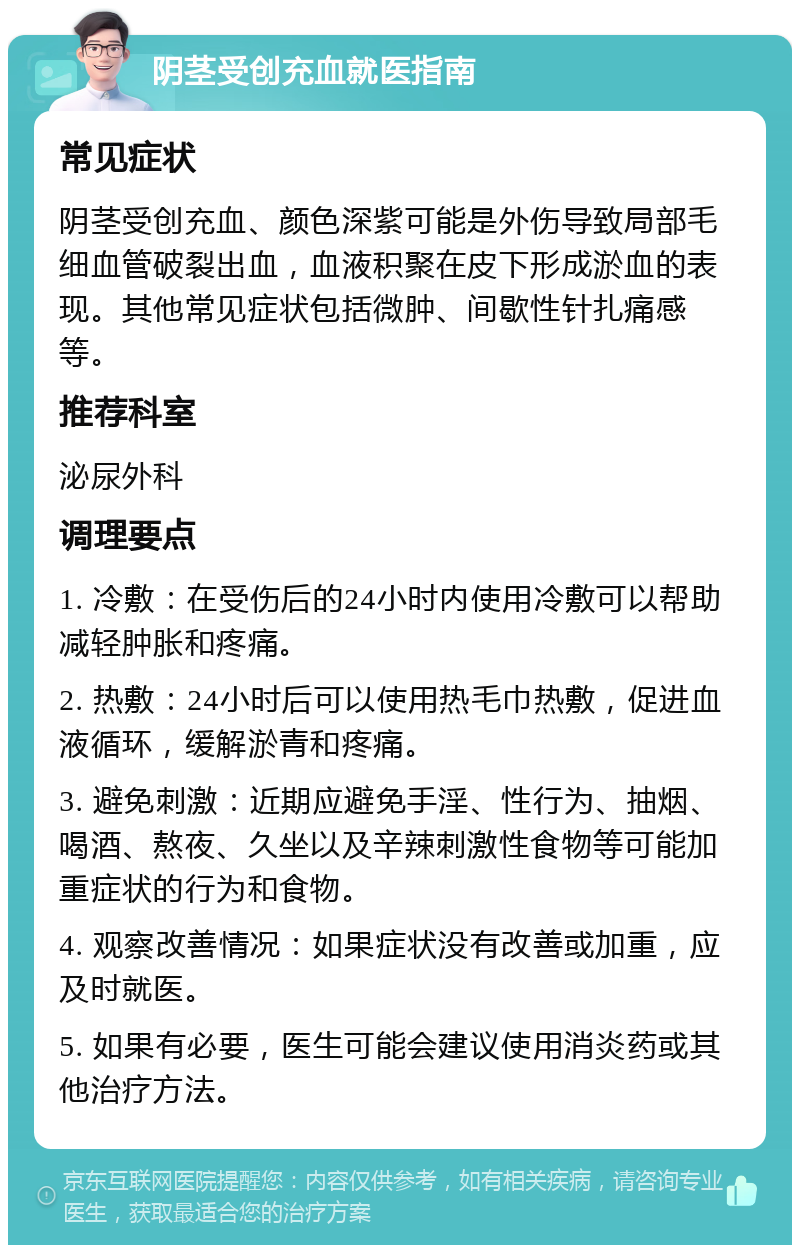 阴茎受创充血就医指南 常见症状 阴茎受创充血、颜色深紫可能是外伤导致局部毛细血管破裂出血，血液积聚在皮下形成淤血的表现。其他常见症状包括微肿、间歇性针扎痛感等。 推荐科室 泌尿外科 调理要点 1. 冷敷：在受伤后的24小时内使用冷敷可以帮助减轻肿胀和疼痛。 2. 热敷：24小时后可以使用热毛巾热敷，促进血液循环，缓解淤青和疼痛。 3. 避免刺激：近期应避免手淫、性行为、抽烟、喝酒、熬夜、久坐以及辛辣刺激性食物等可能加重症状的行为和食物。 4. 观察改善情况：如果症状没有改善或加重，应及时就医。 5. 如果有必要，医生可能会建议使用消炎药或其他治疗方法。