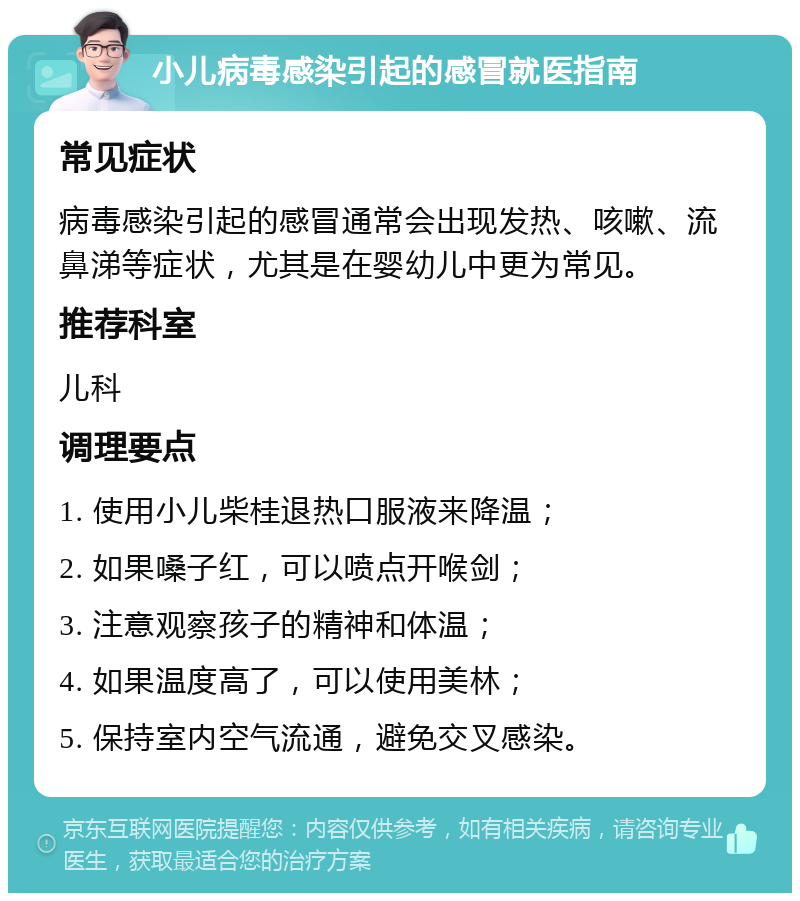 小儿病毒感染引起的感冒就医指南 常见症状 病毒感染引起的感冒通常会出现发热、咳嗽、流鼻涕等症状，尤其是在婴幼儿中更为常见。 推荐科室 儿科 调理要点 1. 使用小儿柴桂退热口服液来降温； 2. 如果嗓子红，可以喷点开喉剑； 3. 注意观察孩子的精神和体温； 4. 如果温度高了，可以使用美林； 5. 保持室内空气流通，避免交叉感染。